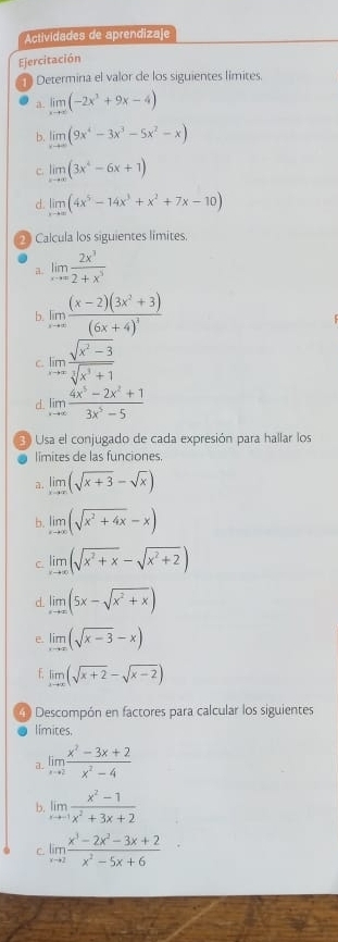 Actividades de aprendizaje
Ejercitación
Determina el valor de los siguientes límites.
a. limlimits _xto ∈fty (-2x^3+9x-4)
b. limlimits _xto ∈fty (9x^4-3x^3-5x^2-x)
C. limlimits _xto ∈fty (3x^4-6x+1)
d. limlimits _xto ∈fty (4x^5-14x^3+x^2+7x-10)
* Calcula los siguientes límites.
a. limlimits _xto ∈fty  2x^3/2+x^3 
b. limlimits _xto ∈fty frac (x-2)(3x^2+3)(6x+4)^3
C. limlimits _xto ∈fty  (sqrt(x^2-3))/sqrt[3](x^3+1) 
d. limlimits _xto ∈fty  (4x^5-2x^2+1)/3x^5-5 
E Usa el conjugado de cada expresión para hallar los
limites de las funciones.
a. limlimits _xto ∈fty (sqrt(x+3)-sqrt(x))
b. limlimits _xto ∈fty (sqrt(x^2+4x)-x)
C. limlimits _xto ∈fty (sqrt(x^2+x)-sqrt(x^2+2))
d. limlimits _xto ∈fty (5x-sqrt(x^2+x))
. limlimits _xto ∈fty (sqrt(x-3)-x)
f limlimits _xto ∈fty (sqrt(x+2)-sqrt(x-2))
Descompón en factores para calcular los siguientes
límites.
a. limlimits _xto 2 (x^2-3x+2)/x^2-4 
b. limlimits _xto -1 (x^2-1)/x^2+3x+2 
C limlimits _xto 2 (x^3-2x^2-3x+2)/x^2-5x+6 