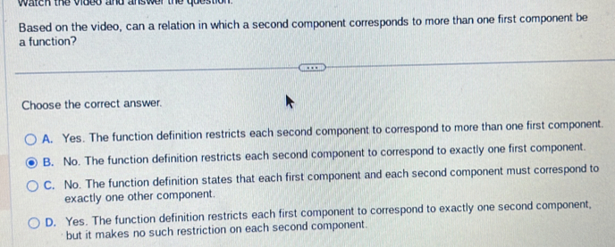 watch the vided and answer the question .
Based on the video, can a relation in which a second component corresponds to more than one first component be
a function?
Choose the correct answer.
A. Yes. The function definition restricts each second component to correspond to more than one first component.
B. No. The function definition restricts each second component to correspond to exactly one first component.
C. No. The function definition states that each first component and each second component must correspond to
exactly one other component.
D. Yes. The function definition restricts each first component to correspond to exactly one second component,
but it makes no such restriction on each second component.