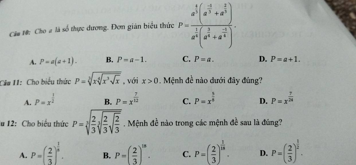 Cầu 10: Cho # là số thực dương. Đơn giản biểu thức P=frac a^(frac 4)3(a^(frac -3)3+a^(frac 2)3)a^(frac 1)3(a^(frac 3)4+a^(frac -1)4).
C.
D.
A. P=a(a+1). B. P=a-1. P=a. P=a+1. 
Câu 11: Cho biểu thức P=sqrt[3](xsqrt [4]x^3sqrt x) , với x>0. Mệnh đề nào dưới đây đúng?
A. P=x^(frac 1)2 P=x^(frac 7)12 P=x^(frac 5)8 P=x^(frac 7)24
B.
C.
D.
lu 12: Cho biểu thức P=sqrt[3](frac 2)3sqrt[3](frac 2)3sqrt(frac 2)3. Mệnh đề nào trong các mệnh đề sau là đúng?
A. P=( 2/3 )^ 1/8 . P=( 2/3 )^18. P=( 2/3 )^ 1/18 . D. P=( 2/3 )^ 1/2 . 
B.
C.