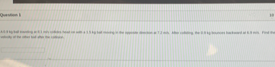 10
A0.9 kg ball traveling at 8.1 m/s collides head on with a 1.5 kg ball moving in the opposite direction at 7.2 m/s. After colliding, the 0.9 kg bounces backward at 6.9 m/s. Find the 
velocity of the other ball after the collision.