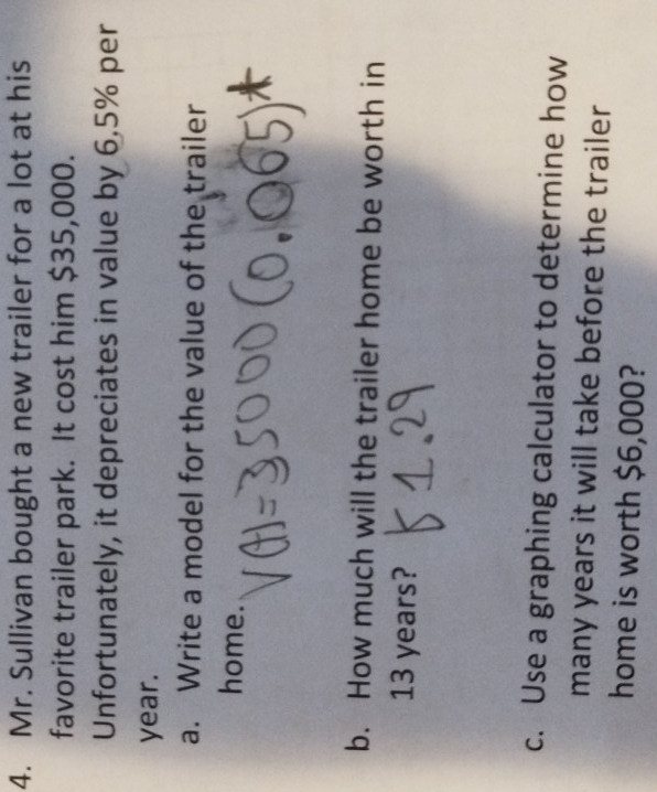 Mr. Sullivan bought a new trailer for a lot at his 
favorite trailer park. It cost him $35,000. 
Unfortunately, it depreciates in value by 6.5% per
year. 
a. Write a model for the value of the trailer 
home. 
b. How much will the trailer home be worth in
13 years? 
c. Use a graphing calculator to determine how 
many years it will take before the trailer 
home is worth $6,000?