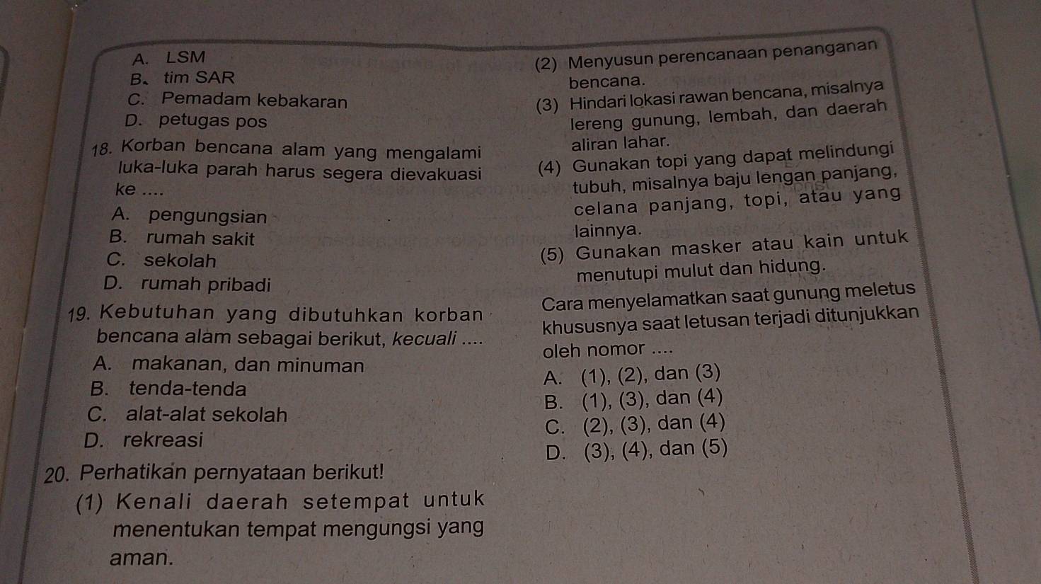 A. LSM
(2) Menyusun perencanaan penanganan
B、 tim SAR
bencana.
C. Pemadam kebakaran
(3) Hindari lokasi rawan bencana, misalnya
D. petugas pos
lereng gunung, lembah, dan daerah
18. Korban bencana alam yang mengalami
aliran lahar.
luka-luka parah harus segera dievakuasi (4) Gunakan topi yang dapat melindungi
ke ....
tubuh, misalnya baju lengan panjang,
A. pengungsian
celana panjang, topi, atau yang
B. rumah sakit lainnya.
C. sekolah
(5) Gunakan masker atau kain untuk
D. rumah pribadi
menutupi mulut dan hidung.
19. Kebutuhan yang dibutuhkan korban Cara menyelamatkan saat gunung meletus
bencana alam sebagai berikut, kecuali .... khususnya saat letusan terjadi ditunjukkan
A. makanan, dan minuman oleh nomor ....
B. tenda-tenda A. (1), (2), dan (3)
C. alat-alat sekolah B. (1), (3), dan (4)
D. rekreasi C. (2), (3), dan (4)
D. (3), (4), dan (5)
20. Perhatikan pernyataan berikut!
(1) Kenali daerah setempat untuk
menentukan tempat mengungsi yang
aman.