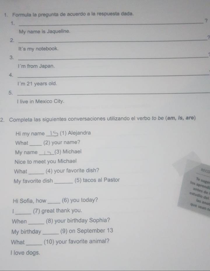 Formula la pregunta de acuerdo a la respuesta dada. 
1._ 
? 
My name is Jaqueline. 
2._ 
? 
It's my notebook. 

3._ 
I'm from Japan. 
4._ 
I'm 21 years old. 
5._ 
I live in Mexico City. 
2. Completa las siguientes conversaciones utilizando el verbo to be (am, is, are) 
Hi my name _(1) Alejandra 
What _(2) your name? 
My name _(3) Michael 
Nice to meet you Michael 
What_ (4) your favorite dish? RECO 
My favorite dish _(5) tacos al Pastor Te suger 
los aprendi antes de 
estudío del las anot 
Hi Sofia, how _(6) you today? 
que sean n 
_(7) great thank you. 
When _(8) your birthday Sophia? 
My birthday_ (9) on September 13 
What_ (10) your favorite animal? 
I love dogs.