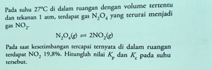 Pada suhu 27°C di dalam ruangan dengan volume tertentu 
dan tekanan 1 atm, terdapat gas N_2O_4 yang terurai menjadi 
gas NO_2.
N_2O_4(g)leftharpoons 2NO_2(g)
Pada saat kesetimbangan tercapai ternyata di dalam ruangan 
terdapat NO_21 9,8%. Hitunglah nilai K_p dan K_c pada suhu 
tersebut.