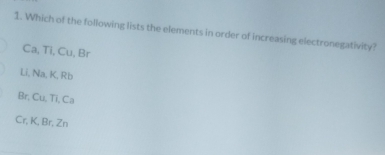 Which of the following lists the elements in order of increasing electronegativity?
Ca, Ti, Cu, Br
Li, Na, K, Rb
Br, Cu, Ti, Ca
Cr, K, Br, Zn