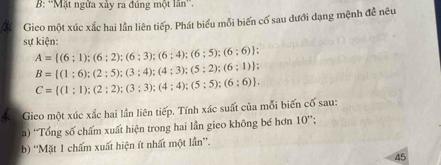 B: “Mặt ngửa xảy ra đúng một lần”. 
Gieo một xúc xắc hai lần liên tiếp. Phát biểu mỗi biến cố sau dưới dạng mệnh đề nêu 
sự kiện:
A= (6;1);(6;2);(6;3);(6;4);(6;5);(6;6);
B= (1;6);(2;5);(3;4);(4;3);(5;2);(6;1);
C= (1;1);(2;2);(3;3);(4;4);(5;5);(6;6). 
4: Gieo một xúc xắc hai lần liên tiếp. Tính xác suất của mỗi biến cố sau: 
a) “Tổng số chấm xuất hiện trong hai lần gieo không bé hơn 10 ”; 
b) “Mặt 1 chấm xuất hiện ít nhất một lần”. 
45