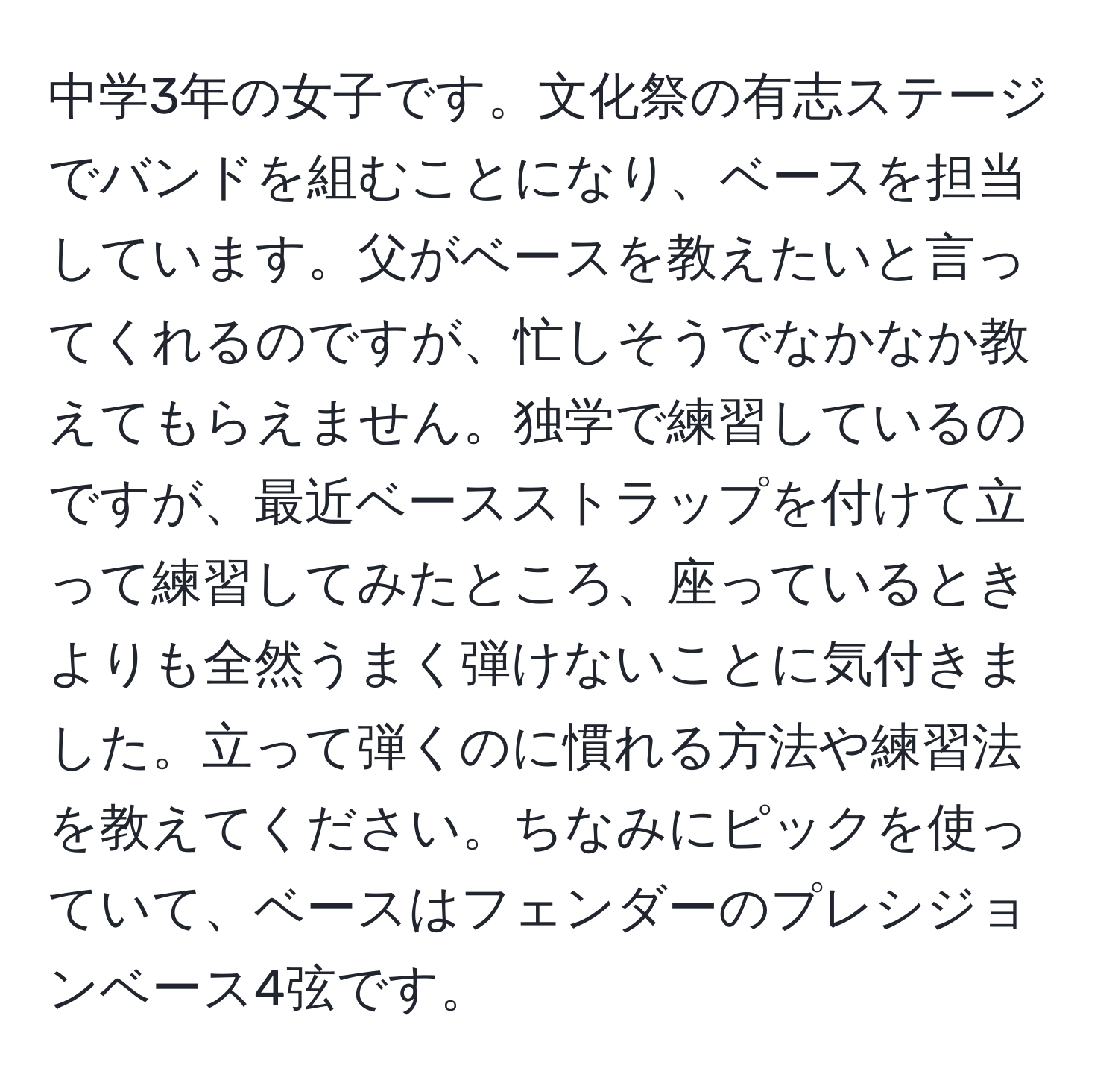 中学3年の女子です。文化祭の有志ステージでバンドを組むことになり、ベースを担当しています。父がベースを教えたいと言ってくれるのですが、忙しそうでなかなか教えてもらえません。独学で練習しているのですが、最近ベースストラップを付けて立って練習してみたところ、座っているときよりも全然うまく弾けないことに気付きました。立って弾くのに慣れる方法や練習法を教えてください。ちなみにピックを使っていて、ベースはフェンダーのプレシジョンベース4弦です。