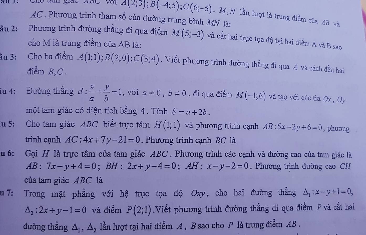 au I: Cho tàm giác ABC Với A(2;3);B(-4;5);C(6;-5). M,N lần lượt là trung điểm của AB và
AC . Phương trình tham số của đường trung bình MN là:
âu 2: Phương trình đường thẳng đi qua điểm M(5;-3) và cắt hai trục tọa độ tại hai điểm A và B sao
cho M là trung điểm của AB là:
âu 3: Cho ba điểm A(1;1);B(2;0);C(3;4). Viết phương trình đường thẳng đi qua A và cách đều hai
điểm B,C .
âu 4: Đường thẳng 1: : x/a + y/b =1 , với a!= 0,b!= 0 , đi qua điểm M(-1;6) và tạo với các tia Ox , Oy
một tam giác có diện tích bằng 4. Tính S=a+2b.
iu  5: Cho tam giác ABC biết trực tâm H(1;1) và phương trình cạnh AB:5x-2y+6=0 , phương
trình cạnh 4C:4x+7y-21=0. Phương trình cạnh BC là
u 6: Gọi H là trực tâm của tam giác ABC. Phương trình các cạnh và đường cao của tam giác là
AB : 7x-y+4=0; BH : 2x+y-4=0 · AH : x-y-2=0. Phương trình đường cao CH
của tam giác ABC là
u 7: Trong mặt phẳng với hệ trục tọa độ Oxy, cho hai đường thẳng △ _1:x-y+1=0,
△ _2:2x+y-1=0 và điểm P(2;1).Viết phương trình đường thẳng đi qua điểm P và cắt hai
đường thẳng △ _1,△ _2 lần lượt tại hai điểm A , B sao cho P là trung điểm AB.