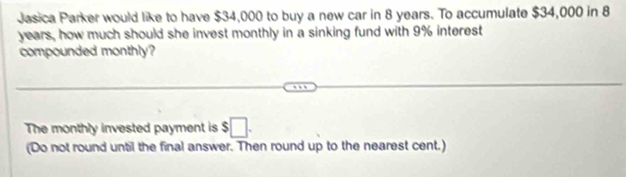 Jesica Parker would like to have $34,000 to buy a new car in 8 years. To accumulate $34,000 in 8
years, how much should she invest monthly in a sinking fund with 9% interest 
compounded monthly? 
The monthly invested payment is $□. 
(Do not round until the final answer. Then round up to the nearest cent.)