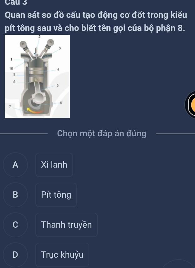 Cau 3
Quan sát sơ đồ cấu tạo động cơ đốt trong kiểu
pít tông sau và cho biết tên gọi của bộ phận 8.
Chọn một đáp án đúng
A Xi lanh
B Pít tông
C Thanh truyền
D Trục khuỷu