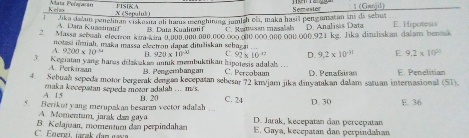 Mata Pelajaran FISIKA Han/ rangga 1 (Ganjil)
Semester
Kelas X (Sepuluh)
1 Jika dalam penelitian viskosita oli harus menghitung jumlah oli, maka hasil pengamatan ini di sebut
A. Data Kuantitatif B. Data Kualitatif C. Rumusan masalah D. Analisis Data E. Hipotesis
2. Massa sebuah electron kira-kira 0,000.000.000.000.000.000.000.000.000.000.921 kg. Jika dituliskan dalam bentk
notasi ilmiah, maka massa electron dapat dituliskan sebagai ...
A. 9200* 10^(-34) 920* 10^(-33)
B.
C. 92* 10^(-32) D. 9,2* 10^(-31) E. 9,2* 10^(31)
3. Kegiatan yang harus dilakukan untuk membuktikan hipotesis adalah ….
A. Perkiraan C. Percobaan
B. Pengembangan E. Penelitian
D. Penafsiran
4. Sebuah sepeda motor bergerak dengan kecepatan sebesar 72 km/jam jika dinyatakan dalam satuan internasional (SI).
maka kecepatan sepeda motor adalah … m/s.
A. 15 B. 20 C. 24
D. 30 E. 36
5. Berikut yang merupakan besaran vector adalah …
A. Momentum, jarak dan gaya D. Jarak, kecepatan dan percepatan
B. Kelajuan, momentum dan perpindahan E. Gaya, kecepatan dan perpindahan
C. Energi, iarak dan gava