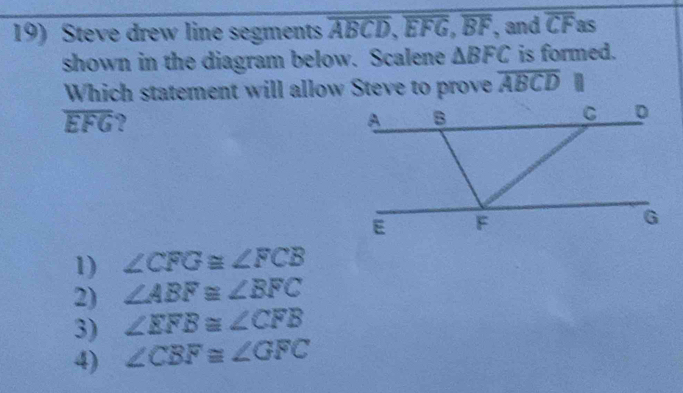 Steve drew line segments overline ABCD, overline EFG, overline BF , and overline CF as
shown in the diagram below. Scalene △ BFC is formed.
Which statement will allow Steve to prove overline ABCD
overline EFG ?
1) ∠ CFG≌ ∠ FCB
2) ∠ ABF≌ ∠ BFC
3) ∠ EFB≌ ∠ CFB
4) ∠ CBF≌ ∠ GFC