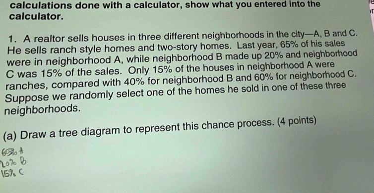 calculations done with a calculator, show what you entered into the 
calculator. 
1. A realtor sells houses in three different neighborhoods in the city—A, B and C. 
He sells ranch style homes and two-story homes. Last year, 65% of his sales 
were in neighborhood A, while neighborhood B made up 20% and neighborhood 
C was 15% of the sales. Only 15% of the houses in neighborhood A were 
ranches, compared with 40% for neighborhood B and 60% for neighborhood C. 
Suppose we randomly select one of the homes he sold in one of these three 
neighborhoods. 
(a) Draw a tree diagram to represent this chance process. (4 points)