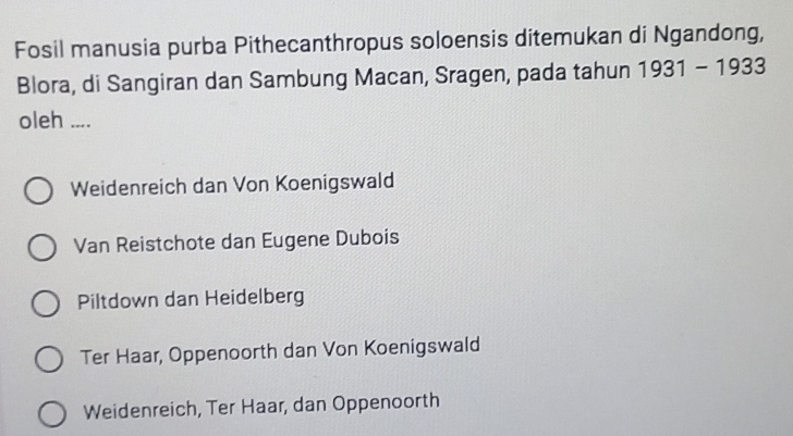 Fosil manusia purba Pithecanthropus soloensis ditemukan di Ngandong,
Blora, di Sangiran dan Sambung Macan, Sragen, pada tahun 1931-1933
oleh ....
Weidenreich dan Von Koenigswald
Van Reistchote dan Eugene Dubois
Piltdown dan Heidelberg
Ter Haar, Oppenoorth dan Von Koenigswald
Weidenreich, Ter Haar, dan Oppenoorth