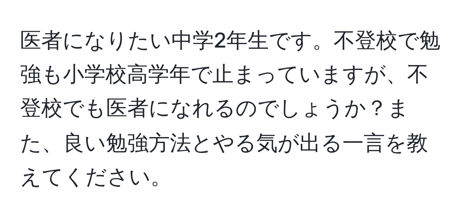 医者になりたい中学2年生です。不登校で勉強も小学校高学年で止まっていますが、不登校でも医者になれるのでしょうか？また、良い勉強方法とやる気が出る一言を教えてください。