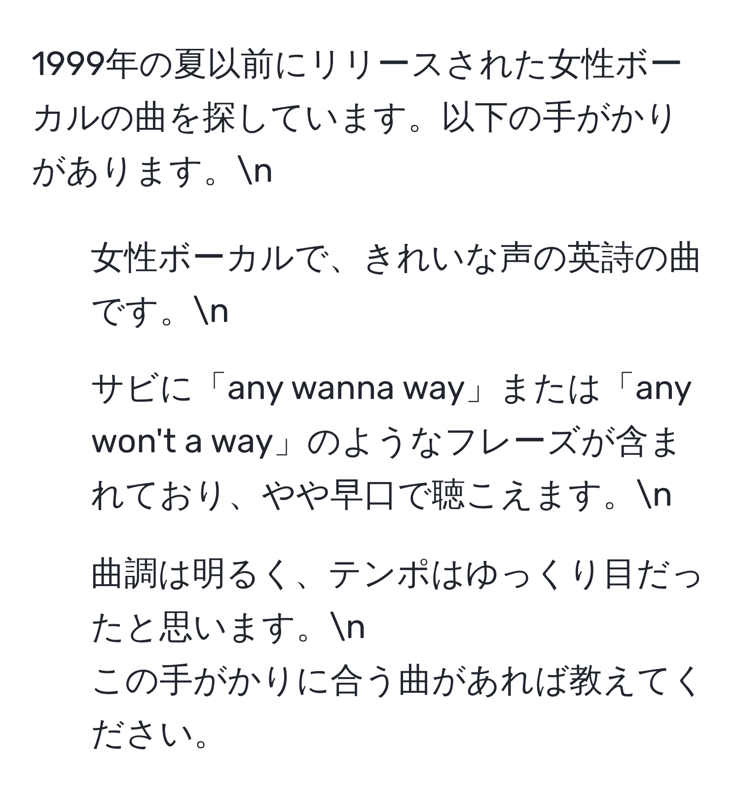 1999年の夏以前にリリースされた女性ボーカルの曲を探しています。以下の手がかりがあります。n
1. 女性ボーカルで、きれいな声の英詩の曲です。n
2. サビに「any wanna way」または「any won't a way」のようなフレーズが含まれており、やや早口で聴こえます。n
3. 曲調は明るく、テンポはゆっくり目だったと思います。n
この手がかりに合う曲があれば教えてください。