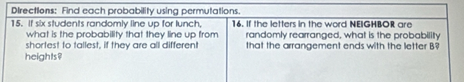 DIrections: Find each probability using permutations. 
15. If six students randomly line up for lunch, 16. If the letters in the word NEIGHBOR are 
what is the probability that they line up from randomly rearranged, what is the probability 
shortest to tallest, if they are all different that the arrangement ends with the letter B? 
heights?