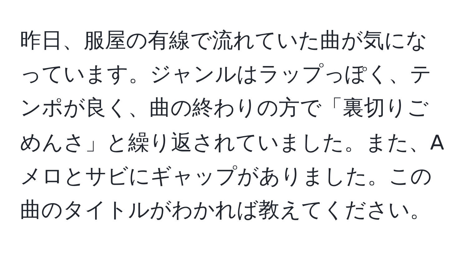 昨日、服屋の有線で流れていた曲が気になっています。ジャンルはラップっぽく、テンポが良く、曲の終わりの方で「裏切りごめんさ」と繰り返されていました。また、Aメロとサビにギャップがありました。この曲のタイトルがわかれば教えてください。