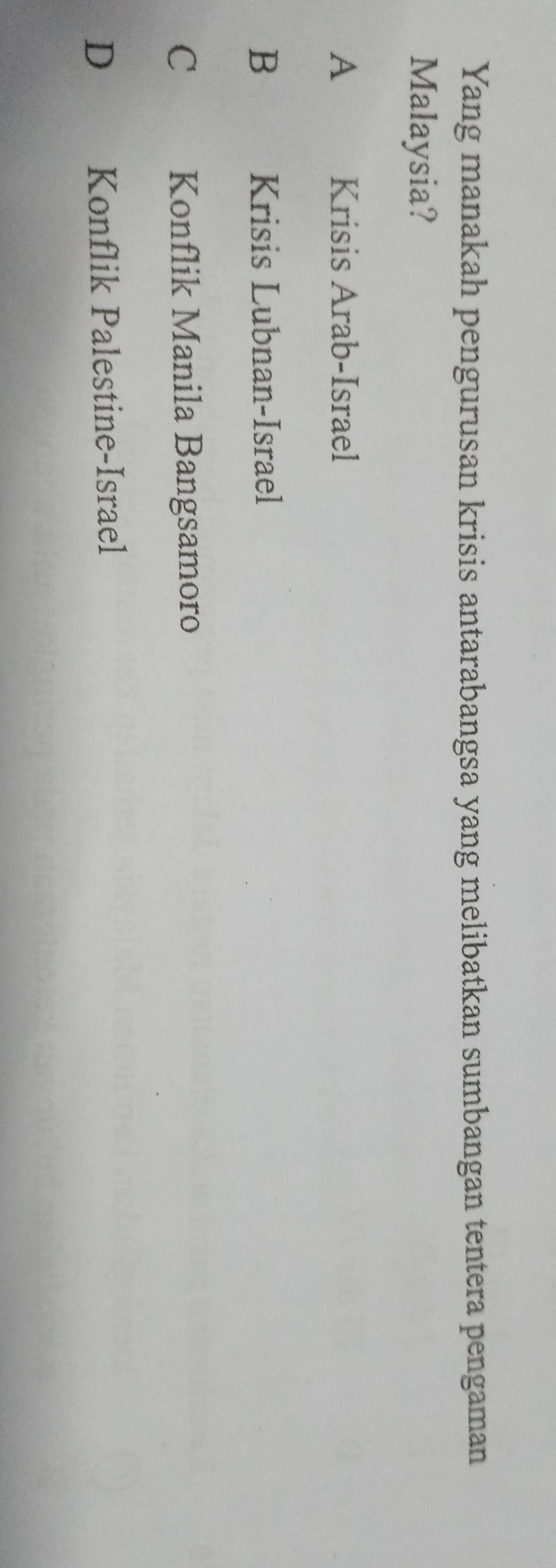 Yang manakah pengurusan krisis antarabangsa yang melibatkan sumbangan tentera pengaman
Malaysia?
A Krisis Arab-Israel
B Krisis Lubnan-Israel
C Konflik Manila Bangsamoro
D Konflik Palestine-Israel