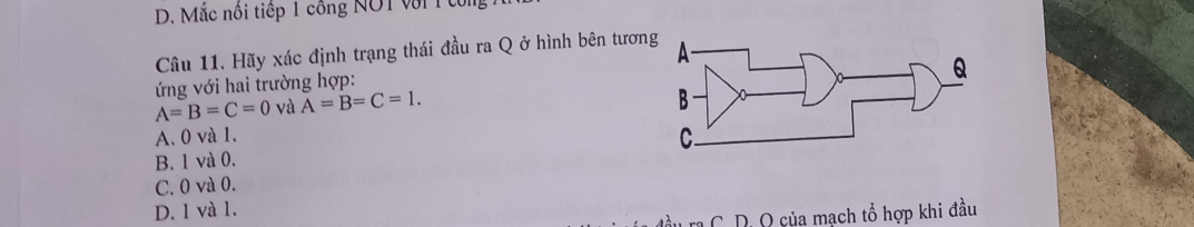 Mắc nổi tiếp 1 công NOT với 1 tổng
Câu 11. Hãy xác định trạng thái đầu ra Q ở hình bên tươn
ứ ng với hai trường hợp:
A=B=C=0 và A=B=C=1.
A. 0 và 1.
B. 1 và 0.
C. 0 và 0.
D. 1 và 1.
T ra C. D. Q của mạch tổ hợp khi đầu