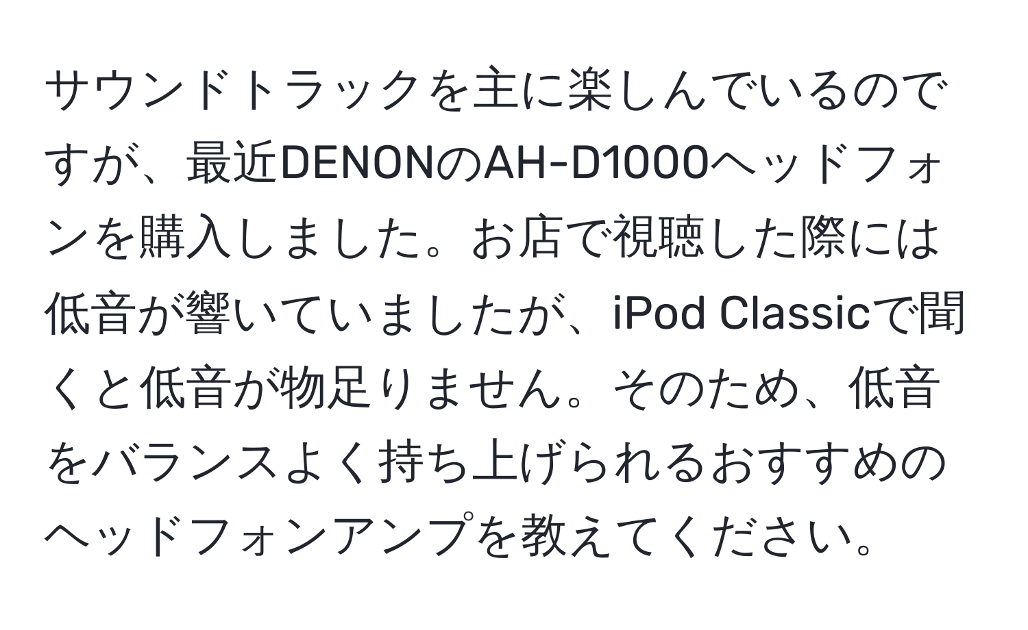 サウンドトラックを主に楽しんでいるのですが、最近DENONのAH-D1000ヘッドフォンを購入しました。お店で視聴した際には低音が響いていましたが、iPod Classicで聞くと低音が物足りません。そのため、低音をバランスよく持ち上げられるおすすめのヘッドフォンアンプを教えてください。