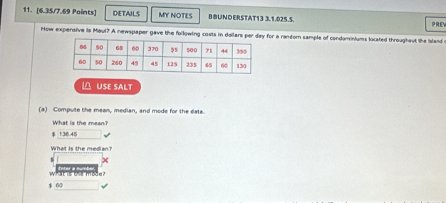 DETAILS MY NOTES BBUNDERSTAT13 3.1.025.S. PREV
How expensive is Maul? A newspaper gave the following costs in dollars per day for a random sample of condominiums located throughout the Island 
△ USE SALT
(a) Compute the mean, median, and mode for the data.
What is the mean?
$ 136.45
What is the median?
$
what is the mode? Enter a number.
$ 60