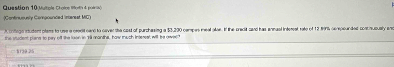 Question 10(Multiple Choice Worth 4 points)
(Continuously Compounded Interest MC)
A college student plans to use a credit card to cover the cost of purchasing a $3,200 campus meal plan. If the credit card has annual interest rate of 12.99% compounded continuously and
the student plans to pay off the loan in 16 months, how much interest will be owed?
$739.25