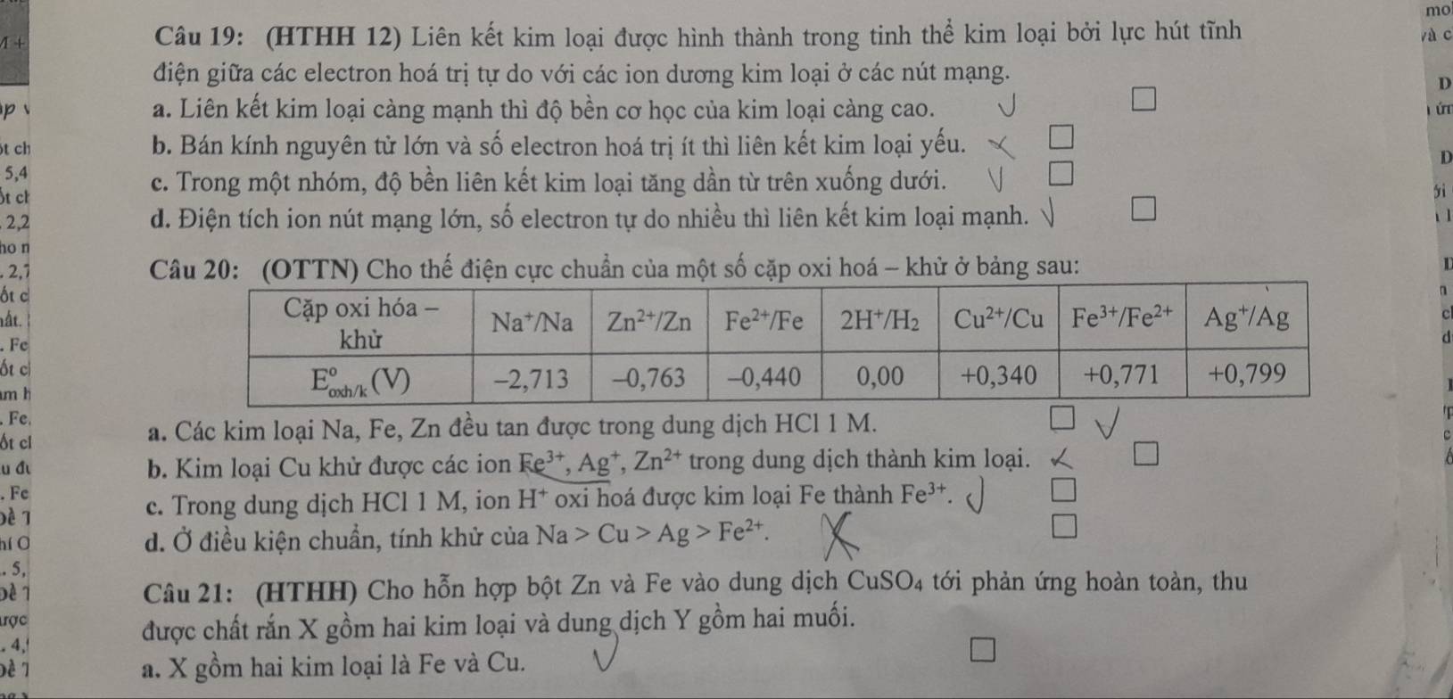 mo
1-1
Câu 19: (HTHH 12) Liên kết kim loại được hình thành trong tinh thể kim loại bởi lực hút tĩnh yà c
điện giữa các electron hoá trị tự do với các ion dương kim loại ở các nút mạng.
D
a. Liên kết kim loại càng mạnh thì độ bền cơ học của kim loại càng cao.
p j ú
ót ch b. Bán kính nguyên tử lớn và số electron hoá trị ít thì liên kết kim loại yếu.
D
5,4
ốt ch
c. Trong một nhóm, độ bền liên kết kim loại tăng dần từ trên xuống dưới.
yì
. 2,2 d. Điện tích ion nút mạng lớn, số electron tự do nhiều thì liên kết kim loại mạnh.
ho n
2,7  Câu 20: (OTTN) Cho thế điện cực chuẩn của một số cặp oxi hoá - khử ở bảng sau:
I
ốt c
n
ất.
. Fe
d
ốt ci
m h
Fe.
ốt cl
a. Các kim loại Na, Fe, Zn đều tan được trong dung dịch HCl 1 M.
u đ b. Kim loại Cu khử được các ion Ee^(3+),Ag^+,Zn^(2+) trong dung dịch thành kim loại.
. Fc
Đề 7 c. Trong dung dịch HCl 1 M, ion H^+ oxi hoá được kim loại Fe thành Fe^(3+)
hí O d. Ở điều kiện chuẩn, tính khử của Na>Cu>Ag>Fe^(2+).. 5,
Đề 1  Câu 21: (HTHH) Cho hỗn hợp bột Zn và Fe vào dung dịch CuSO₄ tới phản ứng hoàn toàn, thu
tợc
4,
được chất rắn X gồm hai kim loại và dung dịch Y gồm hai muối.
a. X gồm hai kim loại là Fe và Cu.