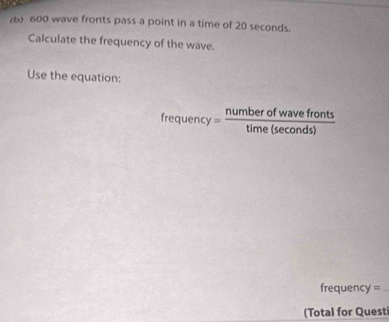 600 wave fronts pass a point in a time of 20 seconds. 
Calculate the frequency of the wave. 
Use the equation: 
fre quency= numberofwavefronts/time(sec onds) 
frequency =
(Total for Questi