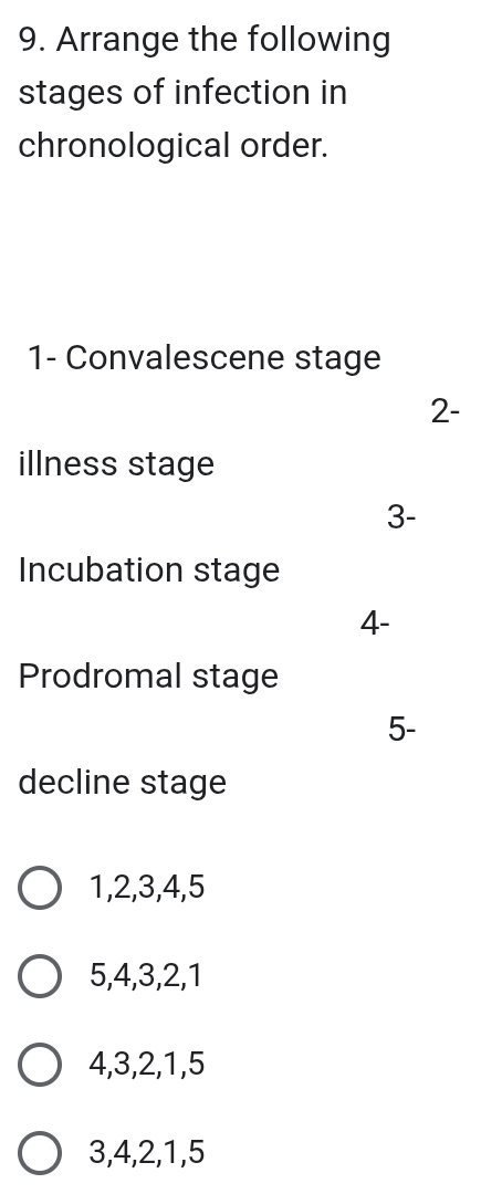 Arrange the following
stages of infection in
chronological order.
1- Convalescene stage
2-
illness stage
3-
Incubation stage
4-
Prodromal stage
5-
decline stage
1, 2, 3, 4, 5
5, 4, 3, 2, 1
4, 3, 2, 1, 5
3, 4, 2, 1, 5