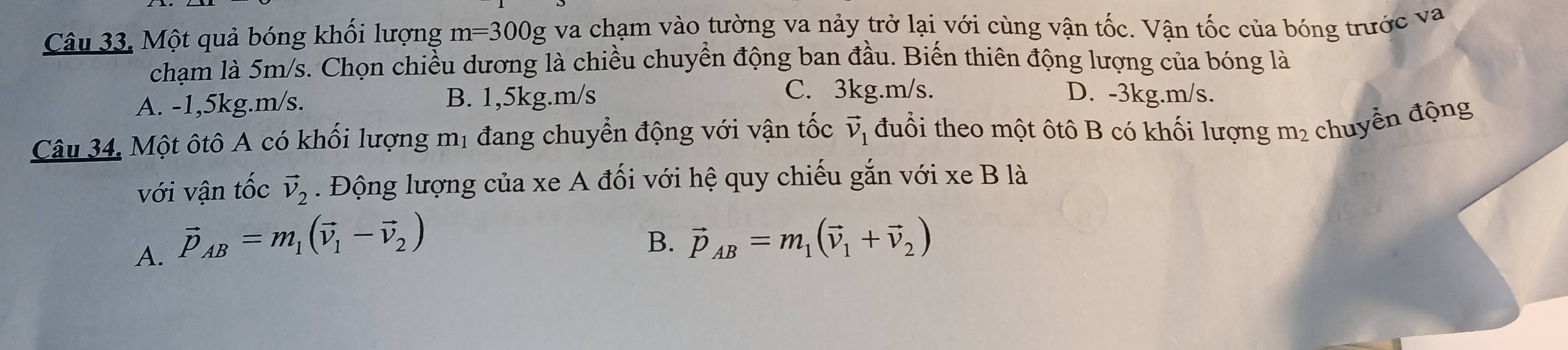 Một quả bóng khối lượng m=300 Ng va chạm vào tường va nảy trở lại với cùng vận tốc. Vận tốc của bóng trước va
chạm là 5m/s. Chọn chiều dương là chiều chuyển động ban đầu. Biến thiên động lượng của bóng là
A. -1,5kg. m/s. B. 1,5kg. m/s
C. 3kg. m/s. D. -3kg. m/s.
Câu 34. Một ôtô A có khối lượng mị đang chuyển động với vận tốc vector v_1 đuổi theo một ôtô B có khối lượng m² chuyển động
với vận tốc vector v_2. Động lượng của xe A đối với hệ quy chiếu gắn với xe B là
A. vector p_AB=m_1(vector v_1-vector v_2)
B. vector p_AB=m_1(vector v_1+vector v_2)