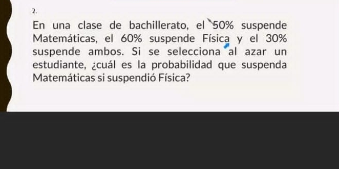 En una clase de bachillerato, el 50% suspende 
Matemáticas, el 60% suspende Física y el 30%
suspende ambos. Si se selecciona al azar un 
estudiante, ¿cuál es la probabilidad que suspenda 
Matemáticas si suspendió Física?