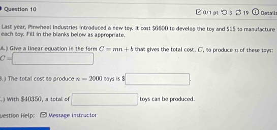 □0/1 pt つ 3 19 Details 
Last year, Pinwheel Industries introduced a new toy. It cost $6600 to develop the toy and $15 to manufacture 
each toy. Fill in the blanks below as appropriate. 
A.) Give a linear equation in the form C=mn+b that gives the total cost, C, to produce n of these toys:
C=□.) The total cost to produce n=2000 toys is $ □. 
) With $40350, a total of □ toys can be produced. 
uestion Help: Message instructor