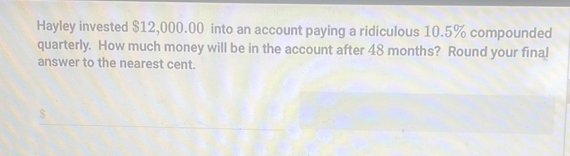 Hayley invested $12,000.00 into an account paying a ridiculous 10.5% compounded 
quarterly. How much money will be in the account after 48 months? Round your final 
answer to the nearest cent.