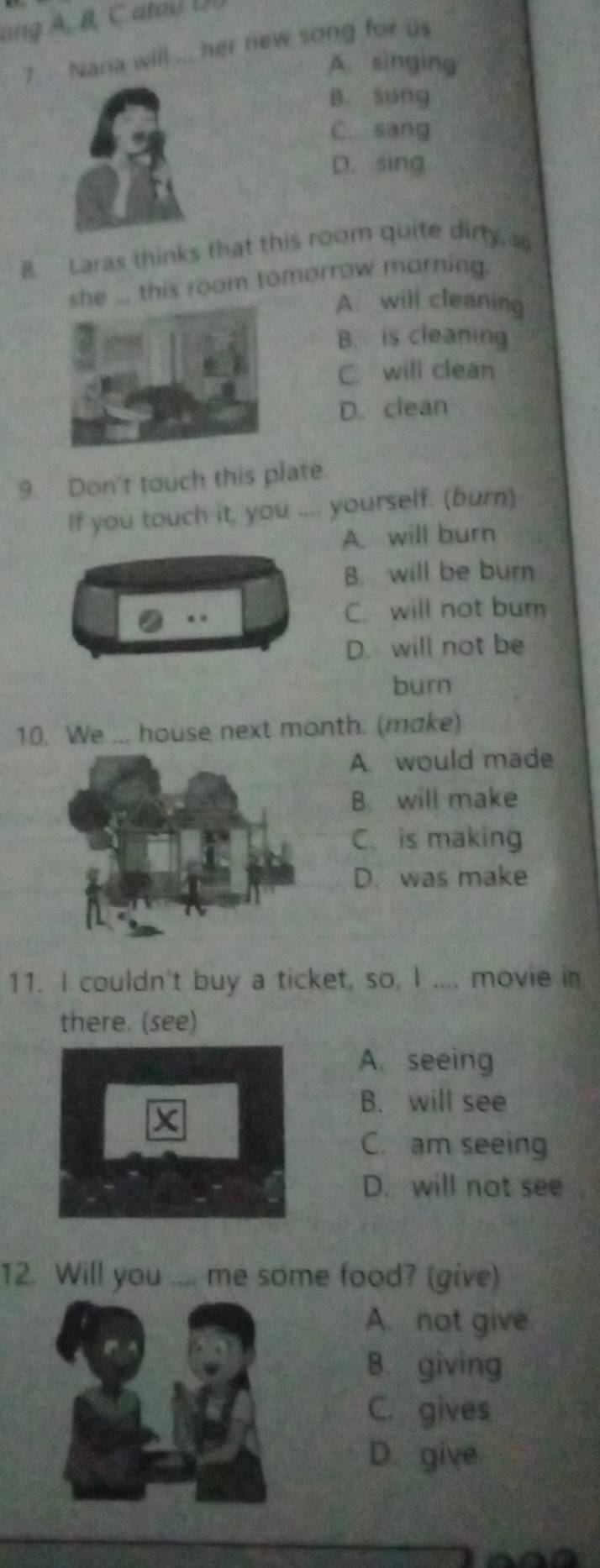 ang A, B, C atal U
7 Nana will ... her new song for us
A. singing
B. sung
C. sang
D. sing
B. Laras thinks that this room quite dirty, s
he ... this room tomorrow morning.
A will cleaning
B. is cleaning
C. will clean
D. clean
9. Don't touch this plate.
If you touch it, you .... yourself. (burn)
A. will burn
B. will be burn
C will not bum
D. will not be
burn
10. We ... house next month. (make)
A. would made
B. will make
C. is making
D. was make
11. I couldn't buy a ticket, so, I .... movie in
there. (see)
A. seeing
B. will see
C. am seeing
D. will not see
12. Will you .... me some food? (give)
A. not give
B. giving
C. gives
D. give