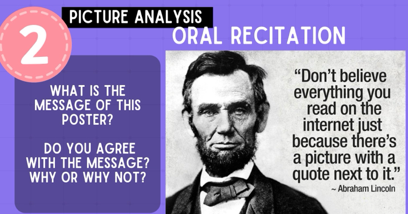 PICTURE ANALYSIS 
2 
ORAL RECITATION 
“Don’t believe 
WHAT IS THE everything you 
MESSAGE OF THIS 
read on the 
POSTER? internet just 
DO YOU AGREE 
because there’s 
WITH THE MESSAGE? a picture with a 
WHY OR WHY NOT? quote next to it." 
~ Abraham Lincoln