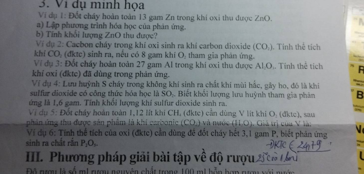 Ví dụ minh họa 
Ví dụ 1: Đốt cháy hoàn toàn 13 gam Zn trong khí oxi thu được ZnO. 
a) Lập phương trình hóa học của phản ứng. 
b) Tính khối lượng ZnO thu được? 
Ví dụ 2: Cacbon cháy trong khí oxi sinh ra khí carbon dioxide (CO_2). Tính thể tích 
khí CO, (đktc) sinh ra, nếu có 8 gam khí O_2 tham gia phản ứng. 
ar 
Ví dụ 3: Đốt cháy hoàn toàn 27 gam Al trong khí oxi thu được Al₂O₁. Tính thể tích 
khí oxi (đktc) đã dùng trong phản ứng. 
Ví dụ 4: Lưu huỳnh S cháy trong không khí sinh ra chất khí mùi hắc, gây ho, đó là khí 
sulfur dioxide có công thức hóa học là SO_2. Biết khối lượng lưu huỳnh tham gia phản B 
ứng là 1,6 gam. Tính khổi lượng khí sulfur dioxide sinh ra. 

2 
Ví dụ 5: Đốt cháy hoàn toàn 1, 12 lít khí CH₄ (đktc) cần dùng V lít khí O_2 (đktc), sau 
phản ứng thu được sản phâm là khí carboni (CO_2) và nước (H_2O). Giá trị của V là: 
Ví dụ 6: Tính thể tích của oxi (đktc) cần dùng đề đốt cháy hết 3, 1 gam P, biết phản ứng 
sinh ra chất rắn P_2O_5. 
III. Phương pháp giải bài tập về độ rượu. 
Độ rượu là số mI rượu nguyên chất trong 100 m1 hỗn hợp rượu với nước