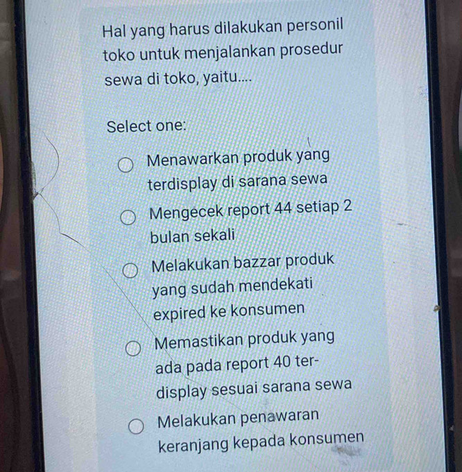 Hal yang harus dilakukan personil
toko untuk menjalankan prosedur
sewa di toko, yaitu....
Select one:
Menawarkan produk yang
terdisplay di sarana sewa
Mengecek report 44 setiap 2
bulan sekali
Melakukan bazzar produk
yang sudah mendekati
expired ke konsumen
Memastikan produk yang
ada pada report 40 ter-
display sesuai sarana sewa
Melakukan penawaran
keranjang kepada konsumen