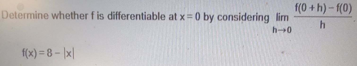 Determine whether f is differentiable at x=0 by considering limlimits _hto 0 (f(0+h)-f(0))/h .
f(x)=8-|x|