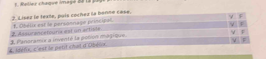 Reliez chaque image de la pay 
2. Lisez le texte, puis cochez la bonne case. 
1. Obélix est le personnage principal. 
2. Assurancetourix est un artiste. 
3. Panoramix a inventé la potion magique. 
4. Idéfix, c'est le petit chat d´Obélix.