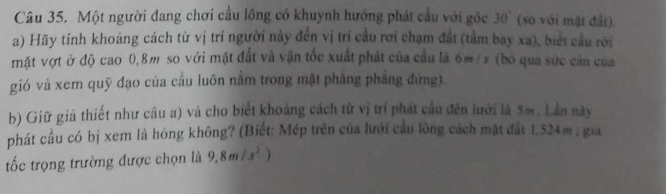 Một người đang chơi cầu lồng có khuynh hướng phát cầu với góc 30° (so với mật đất). 
a) Hãy tính khoảng cách từ vị trí người này đến vị trí cầu rơi chạm đất (tầm bay xa), biết cầu rời 
mặt vợt ở độ cao 0,8m so với mặt đất và vận tốc xuất phát của cầu là 6m/ s (bỏ qua sức cản của 
gió và xem quỹ đạo của cầu luôn nằm trong mặt phẳng phẳng đứng). 
b) Giữ giả thiết như câu a) và cho biết khoảng cách từ vị trí phát cầu đên lưới là 5m. Lần này 
phát cầu có bị xem là hỏng không? (Biết: Mép trên của lưới cầu lông cách mặt đất 1.524m; gia 
tốc trọng trường được chọn là 9,8m/s^2)