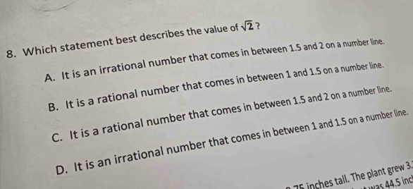 Which statement best describes the value of sqrt(2) ?
A. It is an irrational number that comes in between 1.5 and 2 on a number line.
B. It is a rational number that comes in between 1 and 1.5 on a number line.
C. It is a rational number that comes in between 1.5 and 2 on a number line.
D. It is an irrational number that comes in between 1 and 1.5 on a number line.
75 inches tall. The plant grew 3.
was . inc