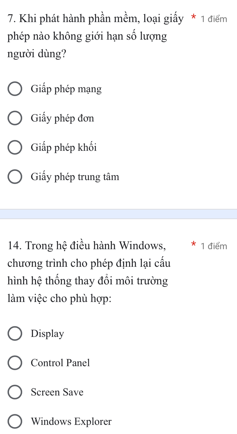 Khi phát hành phần mềm, loại giấy * 1 điểm
phép nào không giới hạn số lượng
người dùng?
Giấp phép mạng
Giấy phép đơn
Giấp phép khối
Giấy phép trung tâm
14. Trong hệ điều hành Windows, * 1 điểm
chương trình cho phép định lại cấu
hình hệ thống thay đổi môi trường
làm việc cho phù hợp:
Display
Control Panel
Screen Save
Windows Explorer