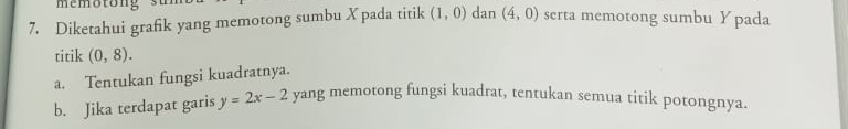 Diketahui grafik yang memotong sumbu X pada titik (1,0) dan (4,0) serta memotong sumbu Y pada 
titik (0,8). 
a. Tentukan fungsi kuadratnya. 
b. Jika terdapat garis y=2x-2 yang memotong fungsi kuadrat, tentukan semua titik potongnya.