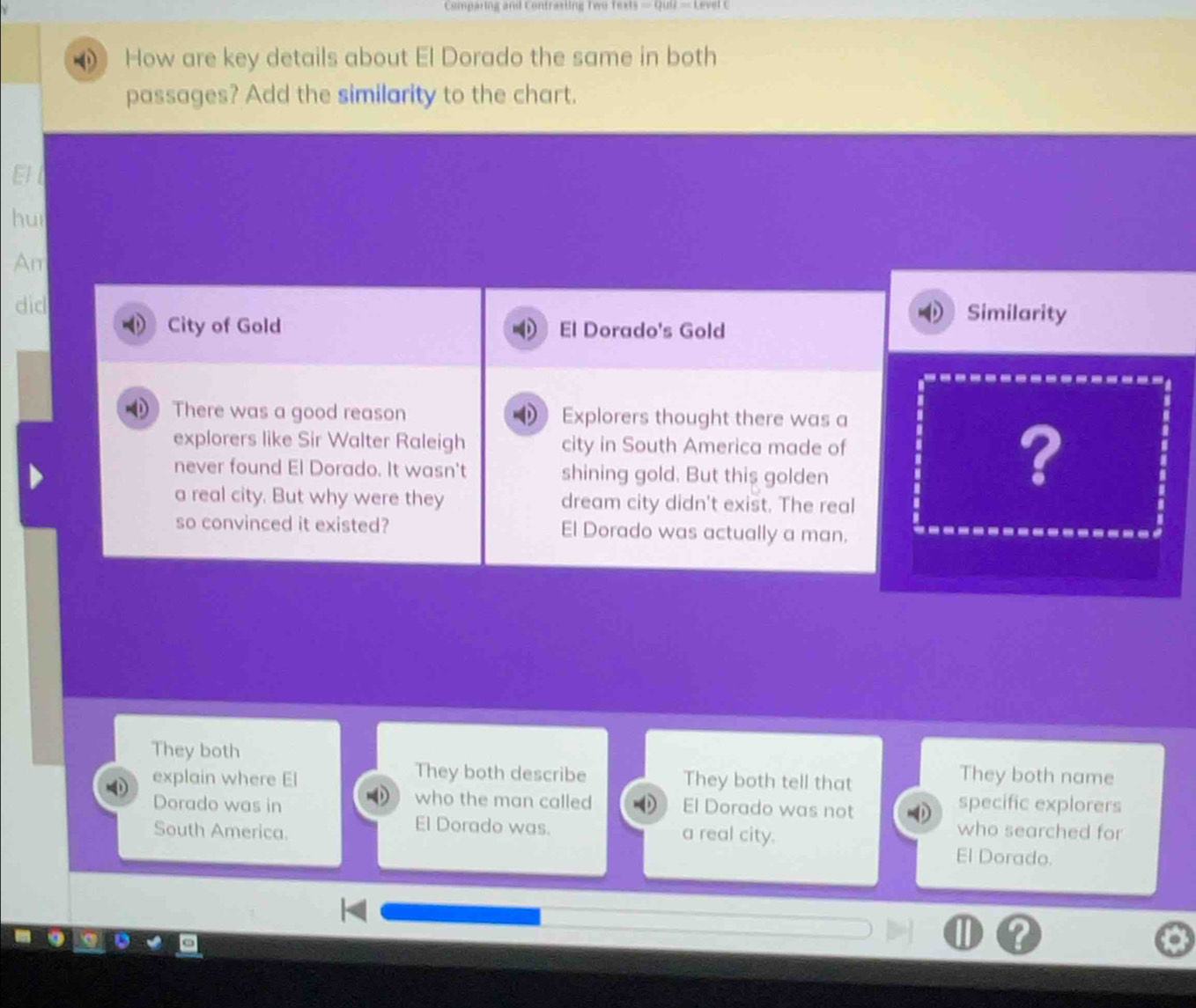 Comparing and Contrasting Two Texts 
How are key details about El Dorado the same in both 
passages? Add the similarity to the chart. 
huì 
Aπ 
dic 
City of Gold El Dorado's Gold 
Similarity 
There was a good reason I Explorers thought there was a 
explorers like Sir Walter Raleigh city in South America made of 
never found El Dorado. It wasn't shining gold. But this golden 
? 
a real city. But why were they dream city didn't exist. The real 
so convinced it existed? El Dorado was actually a man. 
They both They both name 
They both describe 
explain where El They both tell that 
who the man called specific explorers 
Dorado was in El Dorado was not 
El Dorado was. a real city. 
who searched for 
South America. El Dorado.