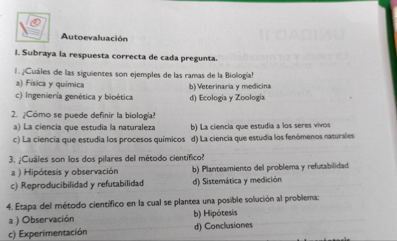 Autoevaluación
I. Subraya la respuesta correcta de cada pregunta.
1. ¿Cuáles de las siguientes son ejemples de las ramas de la Biología?
a) Física y química
b) Veterinaria y medicina
c) Ingeniería genética y bioética d) Ecología y Zoología
2. ¿Cómo se puede definir la biología?
a) La ciencia que estudia la naturaleza b) La ciencia que estudia a los seres vivos
c) La ciencia que estudia los procesos químicos d) La ciencia que estudia los fenómenos naturales
3. ¿Cuáles son los dos pilares del método científico?
a ) Hipótesis y observación b) Planteamiento del problema y refutabilidad
c) Reproducibilidad y refutabilidad d) Sistemática y medición
4. Etapa del método científico en la cual se plantea una posible solución al problema:
a ) Observación b) Hipótesis
c) Experimentación d) Conclusiones