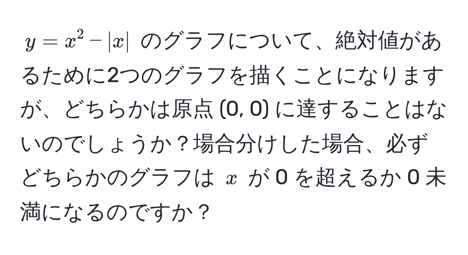 $y = x^2 - |x|$ のグラフについて、絶対値があるために2つのグラフを描くことになりますが、どちらかは原点 (0, 0) に達することはないのでしょうか？場合分けした場合、必ずどちらかのグラフは $x$ が 0 を超えるか 0 未満になるのですか？