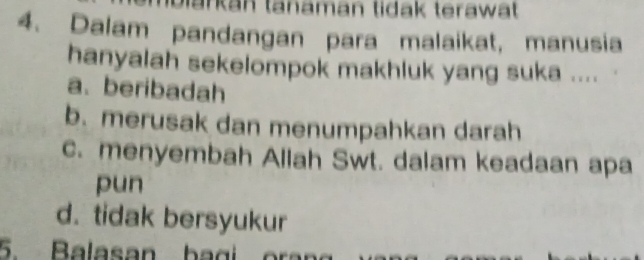 Markan tanaman tidak terawät
4. Dalam pandangan para malaikat, manusia
hanyalah sekelompok makhluk yang suka ....
a. beribadah
b.merusak dan menumpahkan darah
c. menyembah Allah Swt. dalam keadaan apa
pun
d. tidak bersyukur
5. Balasan bagi oran