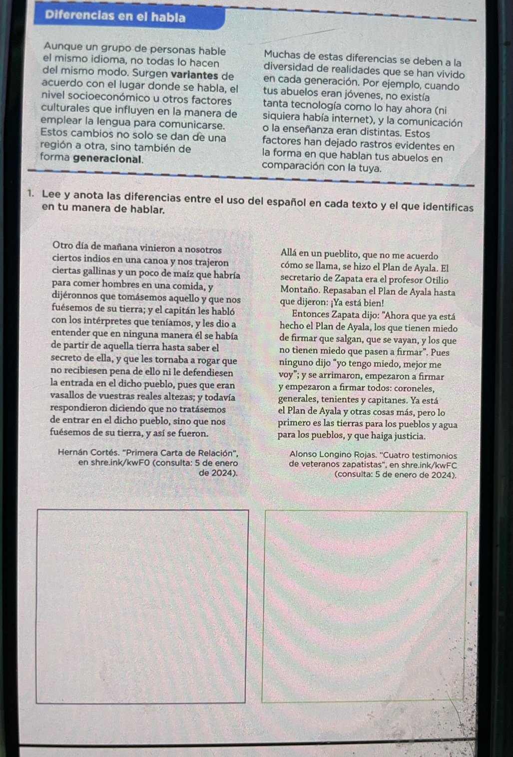 Diferencias en el habla
Aunque un grupo de personas hable Muchas de estas diferencias se deben a la
el mismo idioma, no todas lo hacen diversidad de realidades que se han vivido
del mismo modo. Surgen variantes de en cada generación. Por ejemplo, cuando
acuerdo con el lugar donde se habla, el tus abuelos eran jóvenes, no existía
nivel socioeconómico u otros factores tanta tecnología como lo hay ahora (ni
culturales que influyen en la manera de siquiera había internet), y la comunicación
emplear la lengua para comunicarse. o la enseñanza eran distintas. Estos
Estos cambios no solo se dan de una factores han dejado rastros evidentes en
región a otra, sino también de la forma en que hablan tus abuelos en
forma generacional. comparación con la tuya.
1. Lee y anota las diferencias entre el uso del español en cada texto y el que identificas
en tu manera de hablar.
Otro día de mañana vinieron a nosotros Allá en un pueblito, que no me acuerdo
ciertos indios en una canoa y nos trajeron cómo se llama, se hizo el Plan de Ayala. El
ciertas gallinas y un poco de maíz que habría secretario de Zapata era el profesor Otilio
para comer hombres en una comida, y Montaño. Repasaban el Plan de Ayala hasta
dijéronnos que tomásemos aquello y que nos que dijeron: ¡Ya está bien!
fuésemos de su tierra; y el capitán les habló  Entonces Zapata dijo: "Ahora que ya está
con los intérpretes que teníamos, y les dio a hecho el Plan de Ayala, los que tienen miedo
entender que en ninguna manera él se había de firmar que salgan, que se vayan, y los que
de partir de aquella tierra hasta saber el no tienen miedo que pasen a firmar”. Pues
secreto de ella, y que les tornaba a rogar que ninguno dijo “yo tengo miedo, mejor me
no recibiesen pena de ello ni le defendiesen voy”; y se arrimaron, empezaron a firmar
la entrada en el dicho pueblo, pues que eran y empezaron a firmar todos: coroneles,
vasallos de vuestras reales altezas; y todavía generales, tenientes y capitanes. Ya está
respondieron diciendo que no tratásemos el Plan de Ayala y otras cosas más, pero lo
de entrar en el dicho pueblo, sino que nos primero es las tierras para los pueblos y agua
fuésemos de su tierra, y así se fueron. para los pueblos, y que haiga justicia.
Hernán Cortés. 'Primera Carta de Relación', Alonso Longino Rojas. “Cuatro testimonios
en shre.ink/kwF0 (consulta: 5 de enero de veteranos zapatistas", en shre.ink/kwFC
de 2024). (consulta: 5 de enero de 2024).