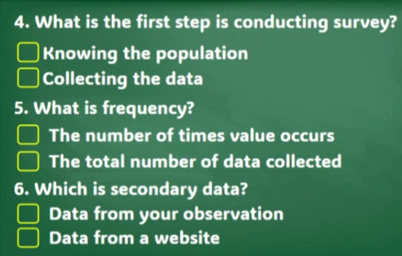 What is the first step is conducting survey?
Knowing the population
Collecting the data
5. What is frequency?
The number of times value occurs
The total number of data collected
6. Which is secondary data?
Data from your observation
Data from a website